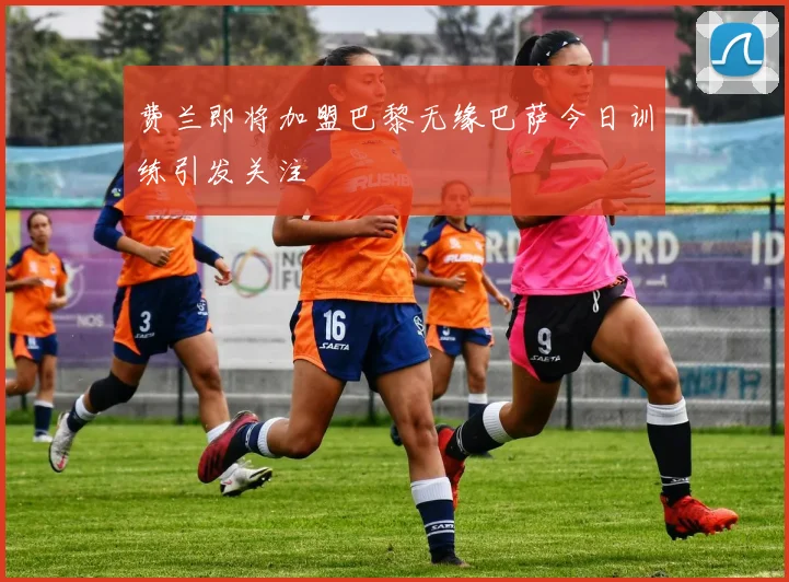 费兰即将加盟巴黎无缘巴萨今日训练引发关注